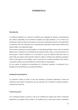 81
INFERENCIA
Introducción
La inferencia estadística es la rama de la estadística que comprende los métodos y procedimientos
para deducir propiedades de una población estadística (de algún parámetro o de la forma de la
distribución) a partir de datos de una muestra a través de un razonamiento inductivo. Se puede definir
la inferencia como una evaluación, juicio o generalización, derivada de observaciones empíricas que
permite arribar a una implicancia lógica.
Por otra parte, al igual que en otras disciplinas, el conocimiento geológico avanza a base de formular
hipótesis que se contrastan con la información que aportan los datos, luego, es necesario decidir si los
datos apoyan o refutan la hipótesis. Es en este punto en el que la estadística inferencial ofrece su
aporte dado que permite tomar decisiones objetivas cuando se abordan tanto problemas geológicos
teóricos como prácticos. Sin embargo, como se mencionó en el capítulo precedente, para arribar a
conclusiones válidas acerca de la población, la muestra debe ser representativa.
En este capítulo se abordan dos metodologías de la inferencia estadística: la estimación de los
parámetros de una distribución y las pruebas de hipótesis.
Estimación de parámetros
La estimación consiste en elegir un valor que represente el parámetro poblacional. Existen dos
alternativas para estimar los parámetros que son conocidas con el nombre de estimación puntual y
estimación por intervalos.
Estimación puntual
En la estimación puntual se utiliza el valor de un estadístico de muestra para inferir el parámetro
poblacional, por ejemplo para estimar . El estadístico que se utiliza para estimar el parámetro
 