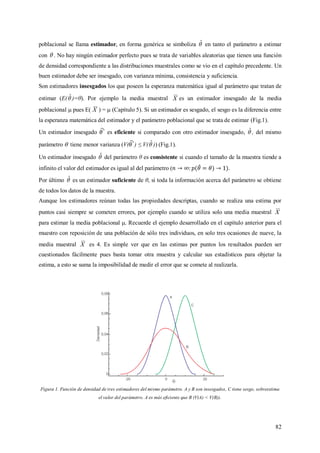 82
poblacional se llama estimador, en forma genérica se simboliza ˆ en tanto el parámetro a estimar
con  . No hay ningún estimador perfecto pues se trata de variables aleatorias que tienen una función
de densidad correspondiente a las distribuciones muestrales como se vio en el capítulo precedente. Un
buen estimador debe ser insesgado, con varianza mínima, consistencia y suficiencia.
Son estimadores insesgados los que poseen la esperanza matemática igual al parámetro que tratan de
estimar (E(ˆ)=θ). Por ejemplo la media muestral X es un estimador insesgado de la media
poblacional  pues E( X ) =  (Capítulo 5). Si un estimador es sesgado, el sesgo es la diferencia entre
la esperanza matemática del estimador y el parámetro poblacional que se trata de estimar (Fig.1).
Un estimador insesgado es eficiente si comparado con otro estimador insesgado, ˆ, del mismo
parámetro  tiene menor varianza (V( ) ≤ V(ˆ)) (Fig.1).
Un estimador insesgado ˆ del parámetro θ es consistente si cuando el tamaño de la muestra tiende a
infinito el valor del estimador es igual al del parámetro ( .
Por último ˆ es un estimador suficiente de θ, si toda la información acerca del parámetro se obtiene
de todos los datos de la muestra.
Aunque los estimadores reúnan todas las propiedades descriptas, cuando se realiza una estima por
puntos casi siempre se cometen errores, por ejemplo cuando se utiliza solo una media muestral X
para estimar la media poblacional . Recuerde el ejemplo desarrollado en el capítulo anterior para el
muestro con reposición de una población de sólo tres individuos, en solo tres ocasiones de nueve, la
media muestral X es 4. Es simple ver que en las estimas por puntos los resultados pueden ser
cuestionados fácilmente pues basta tomar otra muestra y calcular sus estadísticos para objetar la
estima, a esto se suma la imposibilidad de medir el error que se comete al realizarla.
Figura 1. Función de densidad de tres estimadores del mismo parámetro. A y B son insesgados, C tiene sesgo, sobreestima
el valor del parámetro. A es más eficiente que B (V(A) < V(B)).
 