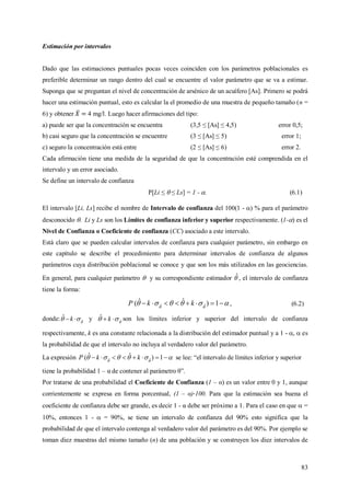 83
Estimación por intervalos
Dado que las estimaciones puntuales pocas veces coinciden con los parámetros poblacionales es
preferible determinar un rango dentro del cual se encuentre el valor parámetro que se va a estimar.
Suponga que se preguntan el nivel de concentración de arsénico de un acuífero [As]. Primero se podrá
hacer una estimación puntual, esto es calcular la el promedio de una muestra de pequeño tamaño (n =
6) y obtener 4 mg/l. Luego hacer afirmaciones del tipo:
a) puede ser que la concentración se encuentra (3,5 ≤ [As] ≤ 4,5) error 0,5;
b) casi seguro que la concentración se encuentre (3 ≤ [As] ≤ 5) error 1;
c) seguro la concentración está entre (2 ≤ [As] ≤ 6) error 2.
Cada afirmación tiene una medida de la seguridad de que la concentración esté comprendida en el
intervalo y un error asociado.
Se define un intervalo de confianza
P[Li ≤  ≤ Ls] = 1 - . (6.1)
El intervalo [Li, Ls] recibe el nombre de Intervalo de confianza del 100(1 - ) % para el parámetro
desconocido . Li y Ls son los Límites de confianza inferior y superior respectivamente. (1-) es el
Nivel de Confianza o Coeficiente de confianza (CC) asociado a este intervalo.
Está claro que se pueden calcular intervalos de confianza para cualquier parámetro, sin embargo en
este capítulo se describe el procedimiento para determinar intervalos de confianza de algunos
parámetros cuya distribución poblacional se conoce y que son los más utilizados en las geociencias.
En general, para cualquier parámetro  y su correspondiente estimador ˆ, el intervalo de confianza
tiene la forma:
 
 1)ˆˆ( ˆˆ kkP , (6.2)
donde: 
 ˆ
ˆ  k y 
 ˆ
ˆ  k son los límites inferior y superior del intervalo de confianza
respectivamente, k es una constante relacionada a la distribución del estimador puntual y a 1 - ,  es
la probabilidad de que el intervalo no incluya al verdadero valor del parámetro.
La expresión  
 1)ˆˆ( ˆˆ kkP se lee: “el intervalo de límites inferior y superior
tiene la probabilidad 1 – α de contener al parámetro θ”.
Por tratarse de una probabilidad el Coeficiente de Confianza (1 – α) es un valor entre 0 y 1, aunque
corrientemente se expresa en forma porcentual, (1 – α) 100. Para que la estimación sea buena el
coeficiente de confianza debe ser grande, es decir 1 - α debe ser próximo a 1. Para el caso en que  =
10%, entonces 1 -  = 90%, se tiene un intervalo de confianza del 90% esto significa que la
probabilidad de que el intervalo contenga al verdadero valor del parámetro es del 90%. Por ejemplo se
toman diez muestras del mismo tamaño (n) de una población y se construyen los diez intervalos de
 