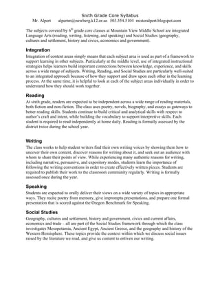 Sixth Grade Core Syllabus
Mr. Alpert alpertm@newberg.k12.or.us 503.554.5104 misteralpert.blogspot.com
The subjects covered by 6th
grade core classes at Mountain View Middle School are integrated
Language Arts (reading, writing, listening, and speaking) and Social Studies (geography,
cultures and settlement, history and civics, economics and government).
Integration
Integration of content areas simply means that each subject area is used as part of a framework to
support learning in other subjects. Particularly at the middle level, use of integrated instructional
strategies helps learners build important connections between knowledge, experience, and skills
across a wide range of subjects. Writing, Reading, and Social Studies are particularly well-suited
to an integrated approach because of how they support and draw upon each other in the learning
process. At the same time, it is helpful to look at each of the subject areas individually in order to
understand how they should work together.
Reading
At sixth grade, readers are expected to be independent across a wide range of reading materials,
both fiction and non-fiction. The class uses poetry, novels, biography, and essays as gateways to
better reading skills. Students continue to build critical and analytical skills with respect to
author’s craft and intent, while building the vocabulary to support interpretive skills. Each
student is required to read independently at home daily. Reading is formally assessed by the
district twice during the school year.
Writing
The class works to help student writers find their own writing voices by showing them how to
uncover their own content, discover reasons for writing about it, and seek out an audience with
whom to share their points of view. While experiencing many authentic reasons for writing,
including narrative, persuasive, and expository modes, students learn the importance of
following the writing conventions in order to create effectively written pieces. Students are
required to publish their work to the classroom community regularly. Writing is formally
assessed once during the year.
Speaking
Students are expected to orally deliver their views on a wide variety of topics in appropriate
ways. They recite poetry from memory, give impromptu presentations, and prepare one formal
presentation that is scored against the Oregon Benchmark for Speaking.
Social Studies
Geography, cultures and settlement, history and government, civics and current affairs,
economics and trade – all are part of the Social Studies framework through which the class
investigates Mesopotamia, Ancient Egypt, Ancient Greece, and the geography and history of the
Western Hemisphere. These topics provide the context within which we discuss social issues
raised by the literature we read, and give us content to enliven our writing.
 