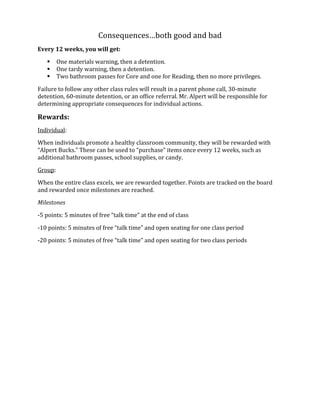 Consequences…both	
  good	
  and	
  bad	
  
Every	
  12	
  weeks,	
  you	
  will	
  get:	
  
 One	
  materials	
  warning,	
  then	
  a	
  detention.	
  
 One	
  tardy	
  warning,	
  then	
  a	
  detention.	
  
 Two	
  bathroom	
  passes	
  for	
  Core	
  and	
  one	
  for	
  Reading,	
  then	
  no	
  more	
  privileges.	
  
Failure	
  to	
  follow	
  any	
  other	
  class	
  rules	
  will	
  result	
  in	
  a	
  parent	
  phone	
  call,	
  30-­‐minute	
  
detention,	
  60-­‐minute	
  detention,	
  or	
  an	
  office	
  referral.	
  Mr.	
  Alpert	
  will	
  be	
  responsible	
  for	
  
determining	
  appropriate	
  consequences	
  for	
  individual	
  actions.	
  
Rewards:	
  
Individual:	
  
When	
  individuals	
  promote	
  a	
  healthy	
  classroom	
  community,	
  they	
  will	
  be	
  rewarded	
  with	
  
“Alpert	
  Bucks.”	
  These	
  can	
  be	
  used	
  to	
  “purchase”	
  items	
  once	
  every	
  12	
  weeks,	
  such	
  as	
  
additional	
  bathroom	
  passes,	
  school	
  supplies,	
  or	
  candy.	
  
Group:	
  
When	
  the	
  entire	
  class	
  excels,	
  we	
  are	
  rewarded	
  together.	
  Points	
  are	
  tracked	
  on	
  the	
  board	
  
and	
  rewarded	
  once	
  milestones	
  are	
  reached.	
  
Milestones	
  
-­‐5	
  points:	
  5	
  minutes	
  of	
  free	
  “talk	
  time”	
  at	
  the	
  end	
  of	
  class	
  
-­‐10	
  points:	
  5	
  minutes	
  of	
  free	
  “talk	
  time”	
  and	
  open	
  seating	
  for	
  one	
  class	
  period	
  
-­‐20	
  points:	
  5	
  minutes	
  of	
  free	
  “talk	
  time”	
  and	
  open	
  seating	
  for	
  two	
  class	
  periods	
  	
  
	
  
	
  
 