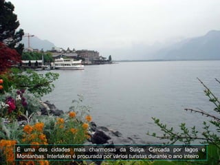 É uma das cidades mais charmosas da Suíça. Cercada por lagos e
Montanhas. Interlaken é procurada por vários turistas durante o ano inteiro
 