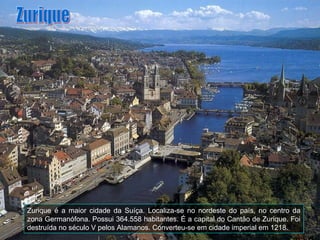Zurique é a maior cidade da Suíça. Localiza-se no nordeste do país, no centro da
zona Germanófona. Possui 364.558 habitantes. É a capital do Cantão de Zurique. Foi
destruída no século V pelos Alamanos. Converteu-se em cidade imperial em 1218.
 