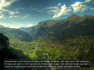 Grindelwald é uma comuna da Suíça, no Cantão de Berna, com cerca de 4.166 habitantes.
É daqui que parte o trem que leva os turistas para o pico mais alto da Europa que tem o
nome de Jungfraujoch, localizado no Bernese Oberland, região dos Alpes Suíços.
 