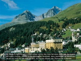 St. Moritz é considerada a mais antiga e uma das mais famosas estâncias de inverno
em todo o mundo. Devido à sua localização favorável, seus residentes se beneficiam
de sol por mais de 300 dias por ano. As línguas oficiais são: Romanche e Alemão.
 