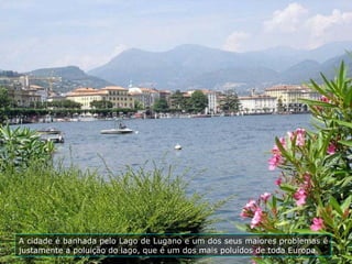 A cidade é banhada pelo Lago de Lugano e um dos seus maiores problemas é
justamente a poluição do lago, que é um dos mais poluídos de toda Europa.
 