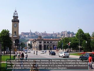 A cidade se divide em duas partes distintas, a Bérgamo Alta e Bérgamo Baixa. Uma
tribo de Lígures fundou uma aldeia chamada de Barra, hoje na localidade de Bérgamo
Alta, por volta do século XII a.C. No século VI a.C, a área foi ocupada por Etruscos e
posteriormente por Celtas, que mudaram o nome para Berghèm.
 