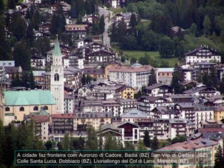 A cidade faz fronteira com Auronzo di Cadore, Badia (BZ) San Vito di Cadore. (BZ),
Colle Santa Lucia, Dobbiaco (BZ), Livinallongo del Col di Lana, Marebbe (BZ).
 