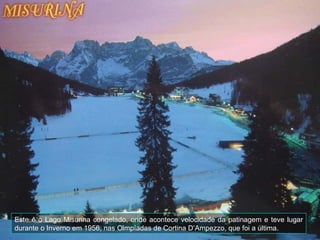 Este é o Lago Misurina congelado, onde acontece velocidade da patinagem e teve lugar
durante o Inverno em 1956, nas Olmpíadas de Cortina D’Ampezzo, que foi a última.
 