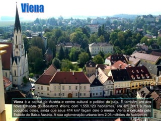 Viena é a capital da Áustria e centro cultural e politico do país. É também um dos
nove Estados (Bundesland Wien); com 1.550.123 habitantes, era em 2001 o mais
populoso deles, ainda que seus 414 km² façam dele o menor. Viena é cercada pelo
Estado da Baixa Áustria. A sua aglomeração urbana tem 2.04 milhões de habitantes
 