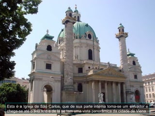 Esta é a Igreja de São Carlos, que de sua parte interna toma-se um elevador e
chega-se até o seu teto e de lá se tem uma vista panorâmica da cidade de Viena
 