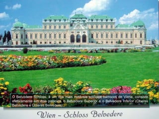 O Belvedere Schloss, é um dos mais notáveis edifícios barrocos de Viena, consiste
efetivamente em dois palácios, o Belvedere Superior e o Belvedere Inferior (Oberes
Belvedere e Unteres Belvedere).
 