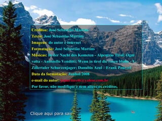 Créditos: José Sebastião Martins
Texto: José Sebastião Martins
Imagens: do autor e internet
Formatação: José Sebastião Martins
Músicas: In der Nacht des Kometen - Alpentrio Tirol; Ogni
volta - Antonello Venditti; Wenn in tirol die rosen bluhn - V-
Zillertaler Schurzenjager; Danubio Azul – Frank Pourcel
Data da formatação: Junhol/2008
e-mail do autor: jsmartins46@yahoo.com.br
Por favor, não modifique e nem altere os créditos.




Clique aqui para sair
 