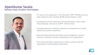• 15+ years of rich experience in the ITES sector. PMP® Certified and have
been awarded as Star Volunteer @ PMI Gujarat Chapter in 2023
• A professional journey, starting as Technical Developer, Team Leader,
Project Manager, and now as an ERP - Delivery Head.
• Leverage experience of delivery, operations, and leadership for smooth
delivery and customer experience.
• Passionate about learning new skills, project management, resource
planning, mentorship & process implementations for organizations.
• This session will offer an opportunity to explore customer centricity
approaches for building lasting relationships.
 