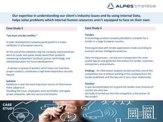 Case Study 3
“Les murs ont des oreilles.”
A cyber development company participated in a major
exhibition in a European country.
At the end of the exhibition day the company representatives
went to a pub, and spoke loudly about their products
comparing competitors' products, prices, technology, and
related data plans for future development.
- A worker or group of workers which does not maintains
proper conduct, constitutes a high level importance security
hazard.
Solution
Exhibition is also the most important source of information
there adapt to it.
Handling the issue: employees must be briefed and apply
proper etiquette, safe and secure instructions..
Case Study 4
Tenders
A technology product company decided to compete for a
tender in a large European country.
Planning to deal with tender applications made according to
business service intelligence practices.
Data mining process - carried out in preparation for main
profile figures and gathered information for tender, customer,
competitors, and products.
Findings - An information analysis turned out that, one of the
competitors has a relative working in the company from the
tender published, and the two are in very close relationship.
Solution
It was recommended not to grant the tender since chances of
success are very low.
(Actually it turned out that the competitor is the winner of
the tender)
CASE
STUDY
Our expertise in understanding our client’s industry issues and by using internal Data,
helps solve problems which internal human resources aren’t equipped to face on their own:
 