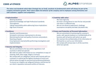 CODE of ETHICS
The values​ and standards which Alpes Strategie has set itself, constitute its fundamentals which will always be part of the
company and lead to growth. These values define the behavior of the company and its employees among themselves and
with customers, suppliers and competitors.
• Creativity adds value:
- We have ingenuity
- we have a strong desire to raise the bar and provide
real value in a different way
- We are not afraid to experiment, challenge
assumptions durability and take calculated risks
• Privacy and Protection of Personal Information:
- We are committed to maintaining the customer's
assets, with special emphasis on confidentiality of its
business with all parties with whom we work
- We maintain the confidentiality of the information of
third parties as such as our information
- We comply with privacy laws in all the countries
which we operate
• Professionalism:
- Meeting Deadlines
- Extensive knowledge and high Professional standards
- Thoroughness
- Taking responsibility while addressing future implications
- High level of Service
• Excellence:
- Devotion and Perseverance
- Striving for continuous improvement in all areas
- Maintaining the level and quality of services and products
- Reaching set goals
- Ensuring lessons learned while performing investigations and
implementation
• Honesty and Integrity:
- We are committed to the law and its regulations in all
countries in which we operate
- We shall not collect information on our competitors in ways of
cheating, theft, false image, Illegal or immoral.
- We comply with our obligations and act with honesty with our
customers in embracing the highest standards of moral and
ethical values through our personal and professional behavior.
- To ensure our integrity, we safeguard honesty, and fairness for
our client's reputation and avoid conflicts of interests.
 