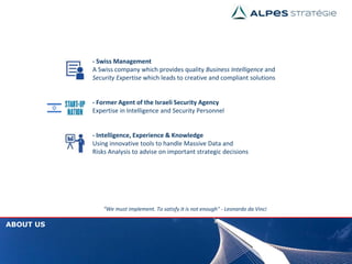 “We must implement. To satisfy it is not enough" - Leonardo da Vinci
ABOUT US
- Swiss Management
A Swiss company which provides quality Business Intelligence and
Security Expertise which leads to creative and compliant solutions
- Former Agent of the Israeli Security Agency
Expertise in Intelligence and Security Personnel
- Intelligence, Experience & Knowledge
Using innovative tools to handle Massive Data and
Risks Analysis to advise on important strategic decisions
 