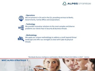 WHY ALPES STRATEGIE ?
“Worldwide Business Intelligence and Analytics Market to Reach $16.9 Billion in 2016” - Gartner
- Operations
We are present in CH and in the EU, providing services to Banks,
Governments, Family Office and Corporations
- Technology
We provide innovative solutions to the most complex and diverse
problems our clients face in Security & Business threats
- Methodology
We apply our unique methodology to address a multi layered threat
landscape and offer our strengths to deal with Cyber & physical
threats
 