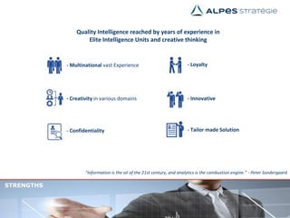 - Multinational vast Experience
STRENGTHS
“Information is the oil of the 21st century, and analytics is the combustion engine.” - Peter Sondergaard
Quality Intelligence reached by years of experience in
Elite Intelligence Units and creative thinking
- Tailor made Solution
- Innovative
- Loyalty
- Confidentiality
- Creativity in various domains
 