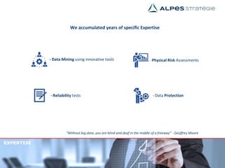 EXPERTISE
“Without big data, you are blind and deaf in the middle of a freeway” - Geoffrey Moore
We accumulated years of specific Expertise
- Data Mining using innovative tools - Physical Risk Assessments
- Reliability tests - Data Protection
 