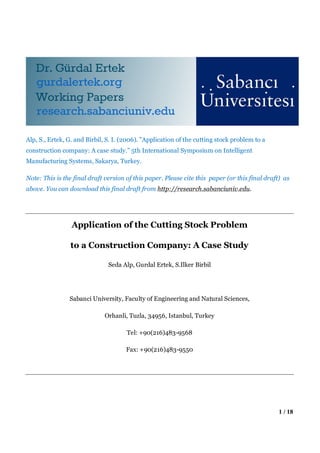 Alp, S., Ertek, G. and Birbil, S. I. (2006). "Application of the cutting stock problem to a
construction company: A case study.” 5th International Symposium on Intelligent
Manufacturing Systems, Sakarya, Turkey.

Note: This is the final draft version of this paper. Please cite this paper (or this final draft) as
above. You can download this final draft from http://research.sabanciuniv.edu.




                 Application of the Cutting Stock Problem

                to a Construction Company: A Case Study

                               Seda Alp, Gurdal Ertek, S.Ilker Birbil




                Sabanci University, Faculty of Engineering and Natural Sciences,

                             Orhanli, Tuzla, 34956, Istanbul, Turkey

                                      Tel: +90(216)483-9568

                                      Fax: +90(216)483-9550




                                                                                               1 / 18
 