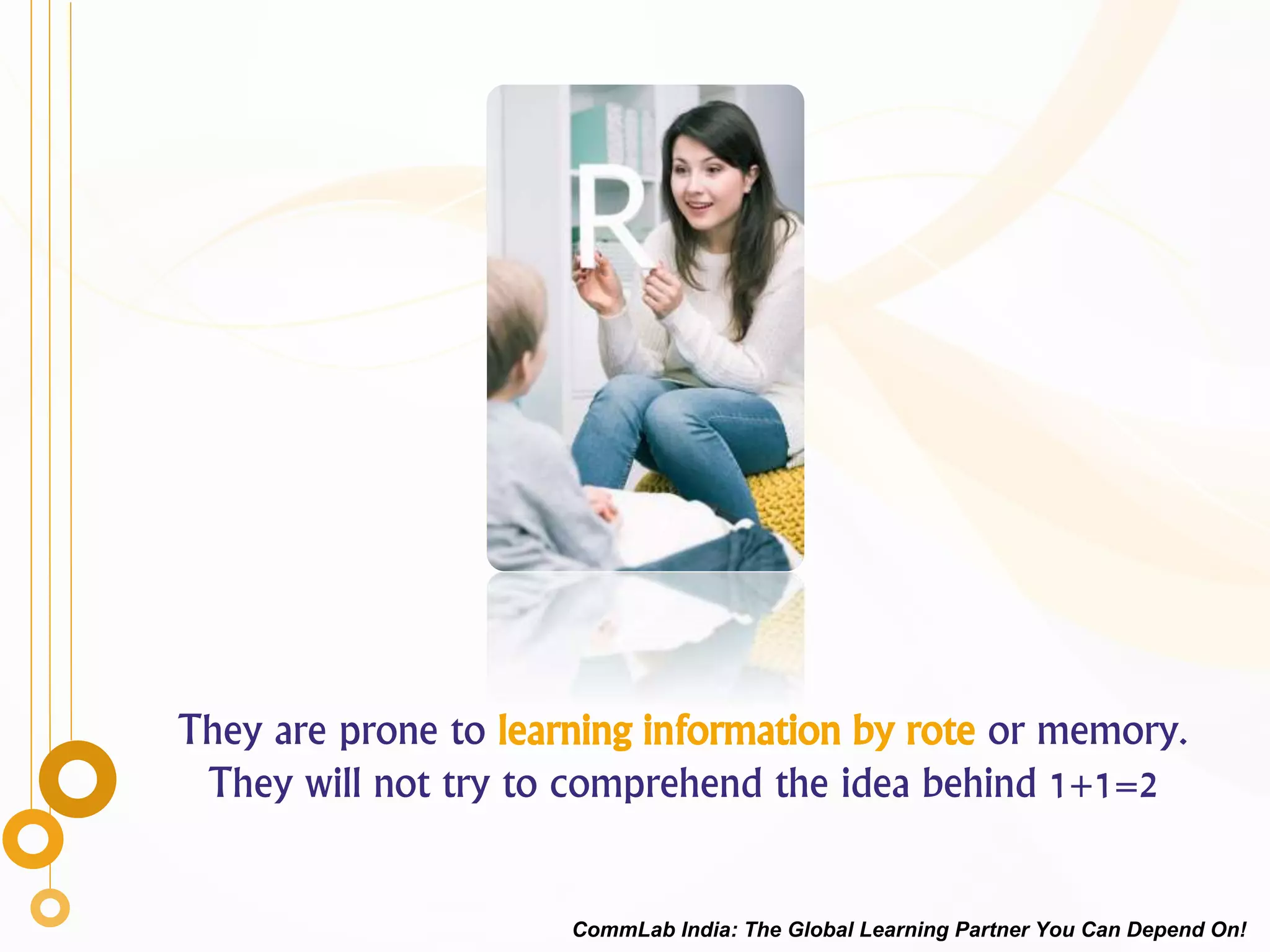 They are prone to learning information by rote or memory.
They will not try to comprehend the idea behind 1+1=2
CommLab India: The Global Learning Partner You Can Depend On!
 