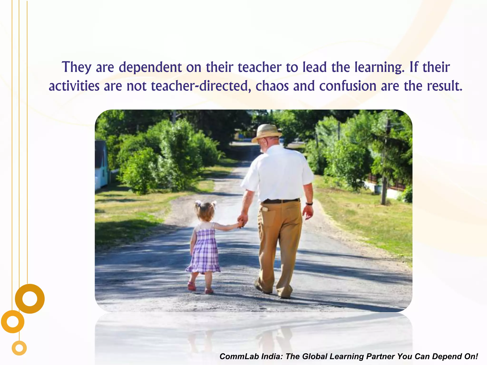 They are dependent on their teacher to lead the learning. If their
activities are not teacher-directed, chaos and confusion are the result.
CommLab India: The Global Learning Partner You Can Depend On!
 