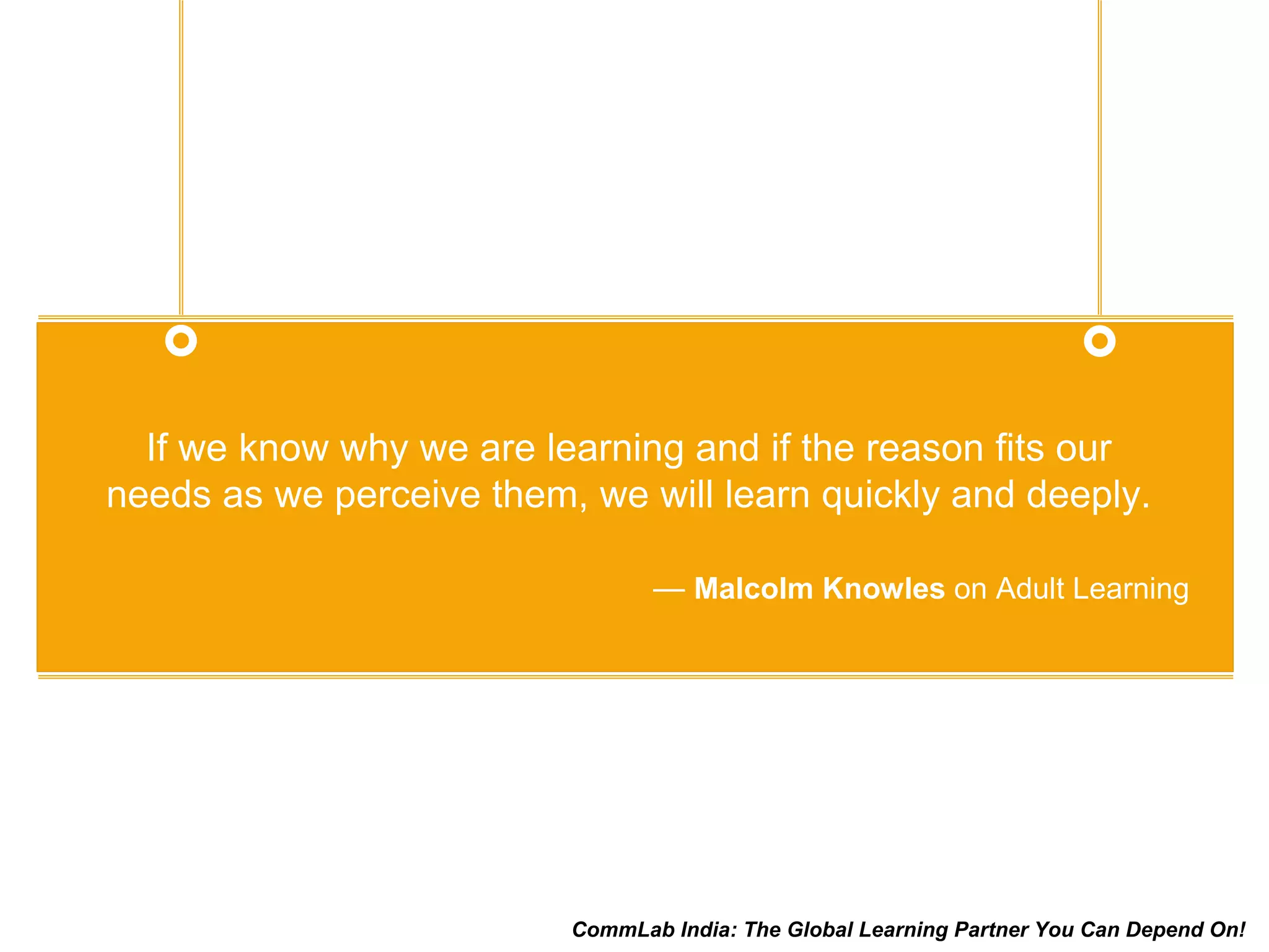 If we know why we are learning and if the reason fits our
needs as we perceive them, we will learn quickly and deeply.
— Malcolm Knowles on Adult Learning
CommLab India: The Global Learning Partner You Can Depend On!
 