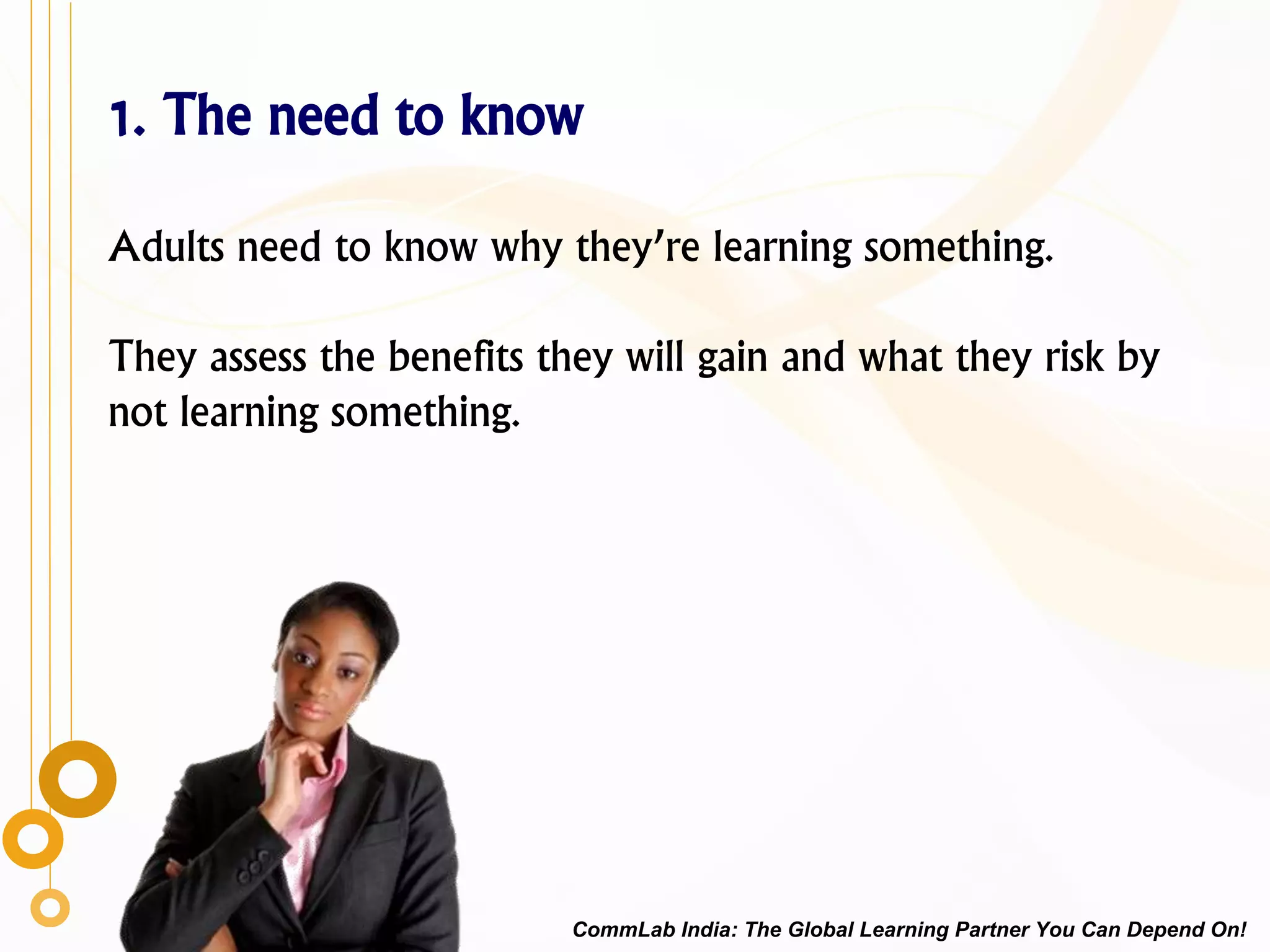 1. The need to know
Adults need to know why they’re learning something.
They assess the benefits they will gain and what they risk by
not learning something.
CommLab India: The Global Learning Partner You Can Depend On!
 