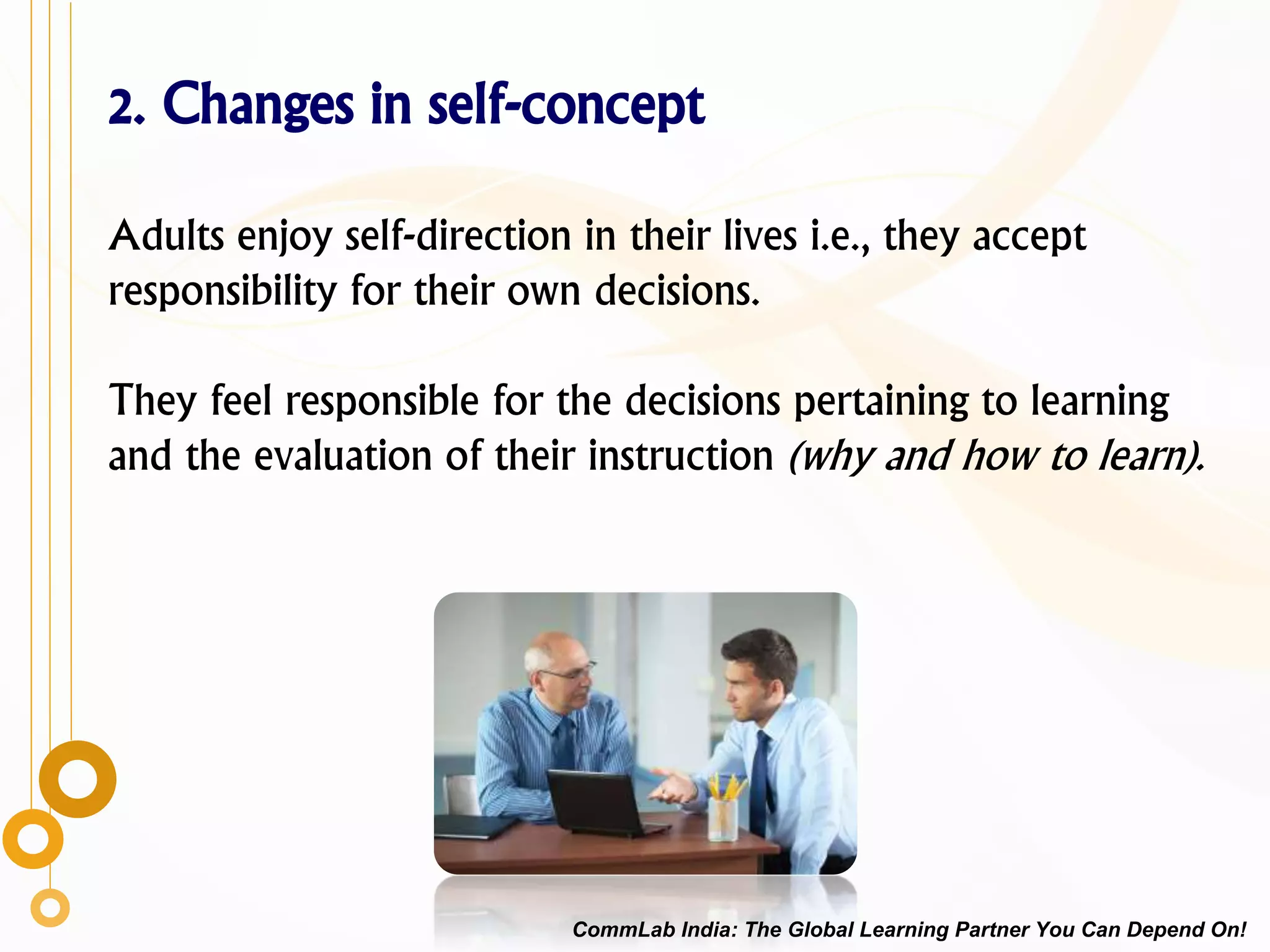 2. Changes in self-concept
Adults enjoy self-direction in their lives i.e., they accept
responsibility for their own decisions.
They feel responsible for the decisions pertaining to learning
and the evaluation of their instruction (why and how to learn).
CommLab India: The Global Learning Partner You Can Depend On!
 