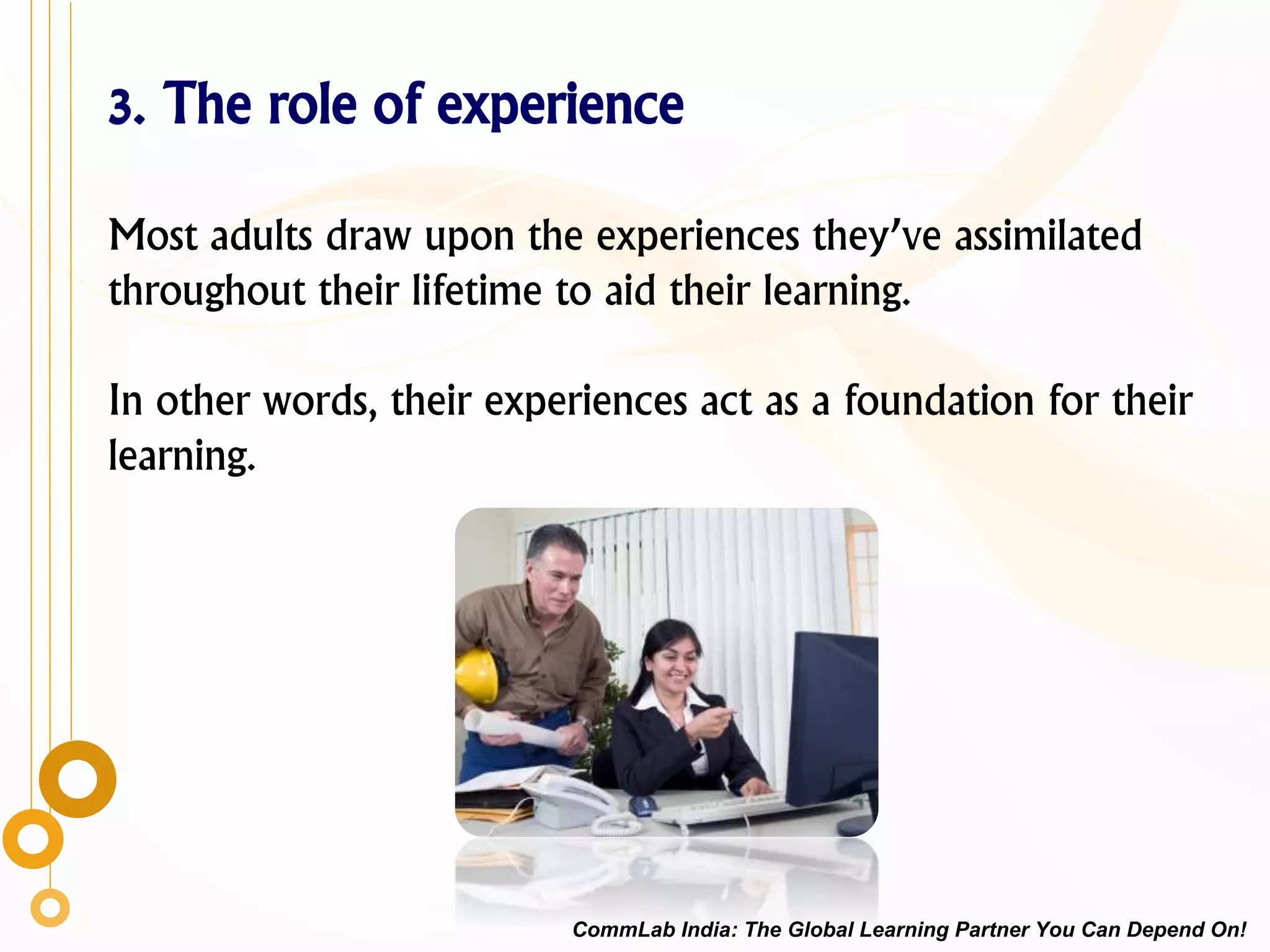 3. The role of experience
Most adults draw upon the experiences they’ve assimilated
throughout their lifetime to aid their learning.
In other words, their experiences act as a foundation for their
learning.
CommLab India: The Global Learning Partner You Can Depend On!
 