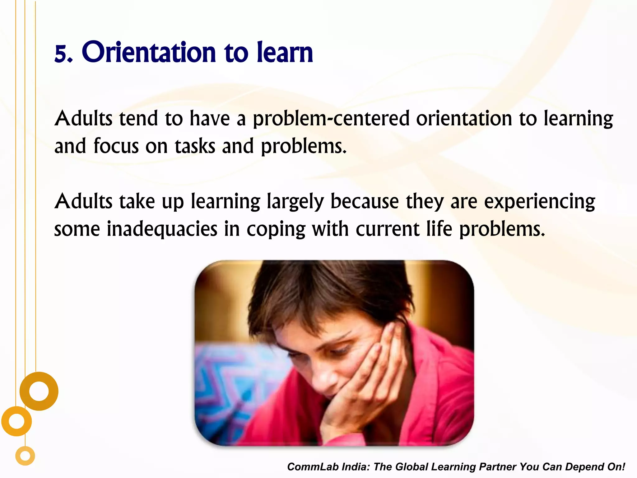 5. Orientation to learn
Adults tend to have a problem-centered orientation to learning
and focus on tasks and problems.
Adults take up learning largely because they are experiencing
some inadequacies in coping with current life problems.
CommLab India: The Global Learning Partner You Can Depend On!
 