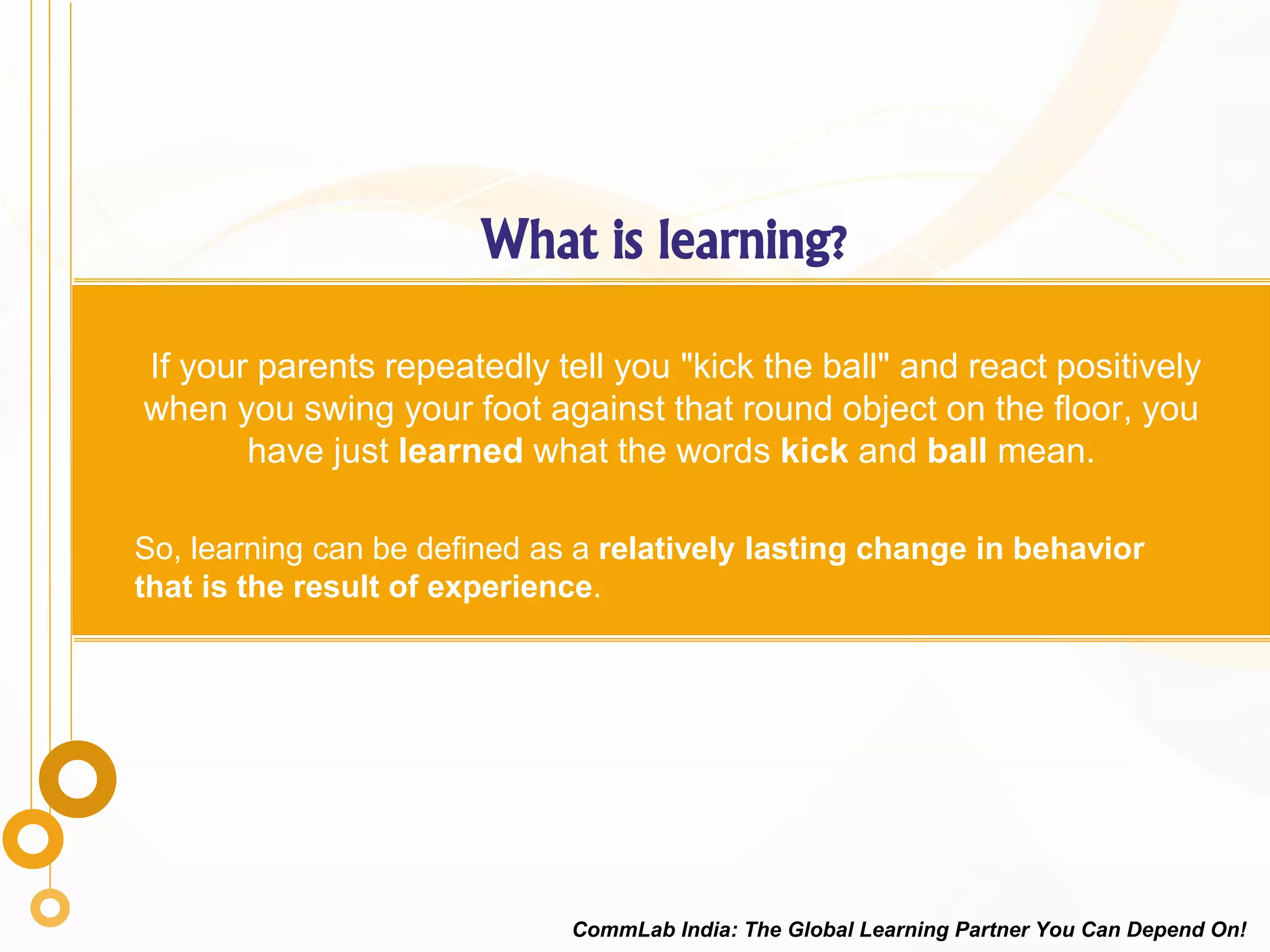 What is learning?
If your parents repeatedly tell you "kick the ball" and react positively
when you swing your foot against that round object on the floor, you
have just learned what the words kick and ball mean.
So, learning can be defined as a relatively lasting change in behavior
that is the result of experience.
CommLab India: The Global Learning Partner You Can Depend On!
 