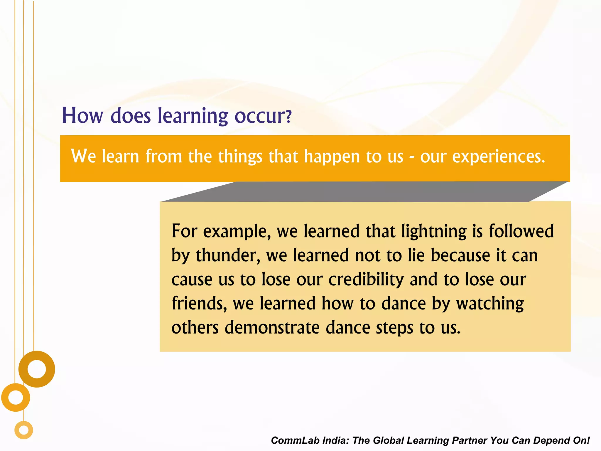 How does learning occur?
We learn from the things that happen to us - our experiences.
For example, we learned that lightning is followed
by thunder, we learned not to lie because it can
cause us to lose our credibility and to lose our
friends, we learned how to dance by watching
others demonstrate dance steps to us.
CommLab India: The Global Learning Partner You Can Depend On!
 