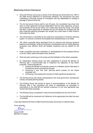 Modernising Victoria’s Planning Act
 Since the Premier announced a review of the Planning and Environment Act 1987 in
the 2008 Annual Statement of Government Intentions, the Government has been
undertaking a thorough process of consultation with key stakeholders to develop a
package of reforms to the Act.
 The Act has served Victoria well for over 20 years. Our consultation has shown that
there is broad agreement amongst stakeholders that the basic objectives, structure
and processes of the Act are sound, but it does need some fine tuning. The review
has been a good opportunity to reassess the Act and identify the changes that will
best modernise planning processes and simplify the current laws to meet Victoria’s
future planning needs.
 This Government is committed to the continuous improvement of Victoria’s planning
system, to continue to enhance the liveability and competitiveness of our State.
 The reform proposals being developed focus on ensuring that planning decisions
balance environmental, social and economic considerations and on making planning
processes more efficient, which will facilitate investment and job creation for the
State.
 Public consultation has been undertaken on draft legislation for the proposed reforms
to the Act. Many useful submissions were received.
 Work has been continuing on the review and the finalisation of the reform proposals.
 An independent Working Group has been established to provide the Minister for
Planning with a recommended way to implement the objectives of key reform
proposals. These proposals are:
1. enabling the Minister to authorise a person to undertake certain initial steps in
the planning scheme amendment process;
2. introducing a new ‘fast track’ planning permit process for low impact
proposals; and
3. introducing a new assessment process for State significant development.
 The Working Group will include representatives from local government, development
industry and peak planning bodies.
 The Working Group will provide its report of recommendations to the Minister for
Planning after it has considered the views of stakeholders as expressed in
submissions to the draft Bill and reached consensus on the most appropriate way
forward with these proposals.
 The Working Group is expected to make its recommendations by the end of 2010.
 The final Bill will be introduced into Parliament at the appropriate time after this work
is complete.
I have also attached the links to State Government policy documents on relevant topics.
Yours sincerely,
Hong Lim MP
Member for Clayton
 