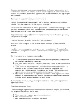 Основная разница между «потенциальными альфами» и «бетами» состоит в том, что у
«потенциальных альф» есть видение, смелость и желание рисковать и принимать вызовы.
Если вы не в состоянии преодолевать трудности, как вы можете ожидать, что другие будут
вам следовать?

В связи с этим следует отметить два важных момента:

Ни один человек не может обходиться без других людей, и каждый должен для начала
следовать лидерам, прежде чем он сам научится лидировать.

У меня ушли годы на то, чтобы из «беты» превратиться в «потенциальную альфу», а затем
в «альфу», потому что у меня перед глазами не было лучших примеров, и тем более не
было системы, которую я готов представить вам.

Я просто проходил через ряд бесконечных внутренних переживаний, поскольку не знал,
как продвигаться наверх.

Но уроки, которые я затвердил, теперь могут пригодиться вам.

Ваша цель – стать «альфой» во всех областях жизни, и конечно же, прежде всего в
бизнесе.

«Альфы» – это такие люди, на которых другие хотят стать похожими. Это лидеры. Они
востребованы, им стремятся следовать. Они привлекательны для других, и успех дается
им легко.

Вот 10 личных качеств, общие для всех «альфа»:

   1. Лидеры обладают природным «магнетизмом», поскольку излучают уверенность и
      не теряют ее, даже когда их критикуют.
   2. Они точно знают, чего хотят, и сосредоточивают свои усилия на достижении своих
      целей.
   3. У них настолько твердые принципы, что окружающие люди «погружаются» в их
      реальность. Все, что они делают, подчинено правилам, диктуемым этой
      реальностью, и определяющим, что можно, а чего нельзя. У них довольно много
      правил, которые вы должны соблюдать, оказываясь рядом с ними.
   4. Они честны сами с собой и не переносят неуважение к своей персоне; они всегда
      отвечают на него негативно – как правило, игнорируя человека, не уважающего их,
      или даже полностью вычеркивая его из своей жизни.

Вы когда-нибудь замечали, как Дональд Трамп отвечает на вопрос, демонстрирующий
неуважение к нему?

Он вообще не отвечает. Точка.

Он или игнорирует спрашивающего, или отвечает на тот вопрос, который, как он считает,
ему должны были бы задать вместо этого.

   5. Такие люди могут передать другим многие ценности.
   6. Они искренне любят себя.
   7. Они любят и защищают тех, кто для них значим.
 
