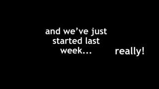 and we’ve just
started last
week... really!
 