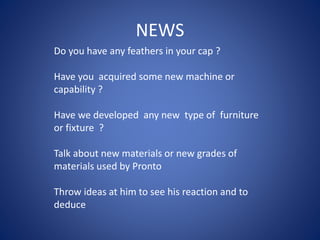 NEWS
Do you have any feathers in your cap ?
Have you acquired some new machine or
capability ?
Have we developed any new type of furniture
or fixture ?
Talk about new materials or new grades of
materials used by Pronto
Throw ideas at him to see his reaction and to
deduce
 