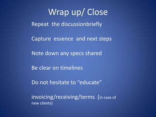 Wrap up/ Close
Repeat the discussionbriefly
Capture essence and next steps
Note down any specs shared
Be clear on timelines
Do not hesitate to “educate”
invoicing/receiving/terms (in case of
new clients)
 