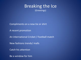 Breaking the Ice
(Greetings)
Compliments on a new tie or shirt
A recent promotion
An international Cricket / Football match
New fashions trends/ malls
Catch his attention
Be a window for him
 