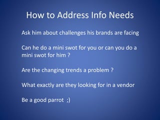 How to Address Info Needs
Ask him about challenges his brands are facing
Can he do a mini swot for you or can you do a
mini swot for him ?
Are the changing trends a problem ?
What exactly are they looking for in a vendor
Be a good parrot ;)
 
