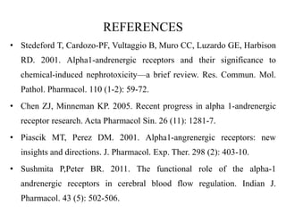 REFERENCES
• Stedeford T, Cardozo-PF, Vultaggio B, Muro CC, Luzardo GE, Harbison
RD. 2001. Alpha1-andrenergic receptors and their significance to
chemical-induced nephrotoxicity—a brief review. Res. Commun. Mol.
Pathol. Pharmacol. 110 (1-2): 59-72.
• Chen ZJ, Minneman KP. 2005. Recent progress in alpha 1-andrenergic
receptor research. Acta Pharmacol Sin. 26 (11): 1281-7.
• Piascik MT, Perez DM. 2001. Alpha1-angrenergic receptors: new
insights and directions. J. Pharmacol. Exp. Ther. 298 (2): 403-10.
• Sushmita P,Peter BR. 2011. The functional role of the alpha-1
andrenergic receptors in cerebral blood flow regulation. Indian J.
Pharmacol. 43 (5): 502-506.
 