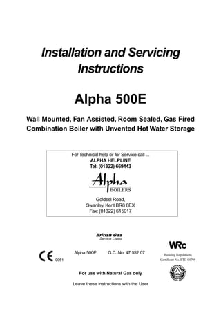 Installation and Servicing
Instructions
For use with Natural Gas only
Leave these instructions with the User
Alpha 500E
Wall Mounted, Fan Assisted, Room Sealed, Gas Fired
Combination Boiler with Unvented Hot Water Storage
Alpha 500E G.C. No. 47 532 07
*HEJEID/=I
Service Listed
0051
Goldsel Road,
Swanley, Kent BR8 8EX
Fax: (01322) 615017
For Technical help or for Service call ...
ALPHA HELPLINE
Tel: (01322) 669443
Building Regulations
Certificate No. ETC 00795
 