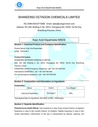 Kojic Acid Dipalmitate MSDS
- 1 -
SHANDONG OCTAGON CHEMICALS LIMITED
TEL:0086-0535-6715688 Email: sales@octagonchem.com
Address: Rm 528, Building 2, No. 300-2, Changjiang Rd, YEDA, YanTai City,
ShanDong Province, China
Kojic Acid Dipalmitate MSDS
Section 1: Chemical Product and Company Identification
Product Name: Kojic Acid Dipalmitate
CAS#: 79725-98-7
Contact Information:
SHANDONG OCTAGON CHEMICALS LIMITED
Add.: Rm 528, Building 2, No. 300-2, Changjiang Rd, YEDA, YanTai City, ShanDong
Province, China
CHEMTREC (24HR Emergency Telephone), call:+ 86-13071891945
International CHEMTREC, call: + 86-13071891945
For non-emergency assistance, call: + 86-13071891945
Section 2: Composition and Information on Ingredients
Composition:
Name CAS # % by Weight
Kojic Acid Dipalmitate 79725-98-7 98%
Toxicological Data on Ingredients: Rat ORAL (LD50): >2000mg/kg
Section 3: Hazards Identification
Potential Acute Health Effects: Very hazardous in case of eye contact (irritant), of ingestion.
Hazardous in case of skin contact (irritant), of inhalation. Slightly hazardous in case of skin
contact (permeator). Inflammation of the eye is characterized by redness, watering, and
 