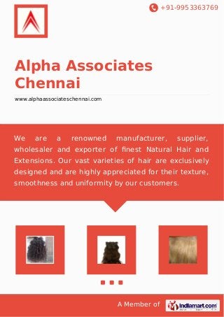 +91-9953363769
A Member of
Alpha Associates
Chennai
www.alphaassociateschennai.com
We are a renowned manufacturer, supplier,
wholesaler and exporter of ﬁnest Natural Hair and
Extensions. Our vast varieties of hair are exclusively
designed and are highly appreciated for their texture,
smoothness and uniformity by our customers.
 