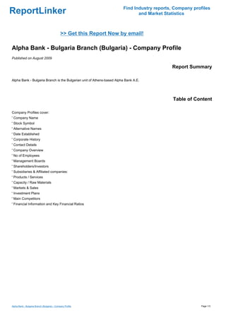 Find Industry reports, Company profiles
ReportLinker                                                                  and Market Statistics



                                              >> Get this Report Now by email!

Alpha Bank - Bulgaria Branch (Bulgaria) - Company Profile
Published on August 2009

                                                                                            Report Summary

Alpha Bank - Bulgaria Branch is the Bulgarian unit of Athens-based Alpha Bank A.E.




                                                                                             Table of Content

Company Profiles cover:
' Company Name
' Stock Symbol
' Alternative Names
' Date Established
' Corporate History
' Contact Details
' Company Overview
' No of Employees
' Management Boards
' Shareholders/Investors
' Subsidiaries & Affiliated companies:
' Products / Services
' Capacity / Raw Materials
' Markets & Sales
' Investment Plans
' Main Competitors
' Financial Information and Key Financial Ratios




Alpha Bank - Bulgaria Branch (Bulgaria) - Company Profile                                                Page 1/3
 