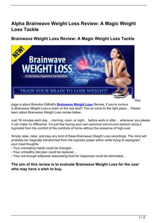 Alpha Brainwave Weight Loss Review: A Magic Weight
Loss Tackle
Brainwave Weight Loss Review: A Magic Weight Loss Tackle




                                                                                      This
page is about Brandon Gillhall’s Brainwave Weight Loss Review, if you’re curious
is Brainwave Weight Loss a scam or the real deal? You’ve come to the right place… Please
learn about Brainwave Weight Loss review below.

Just 18 minutes each day… morning, noon, or night… before work or after… whenever you please
it can make no difference. It’s just like having your own personal one-on-one session using a
hypnotist from the comfort of the comforts of home without the presence of high-cost.

Simply relax, relax, and play any kind of these Brainwave Weight Loss recordings. The mind will
probably be magically transformed from the hypnotic power within while trying to reprogram
your meal thoughts.
- Your overeating habits could be changed…
- Your unhealthy diet plan could be replaced…
- Your not enough willpower associating food for happiness could be eliminated…

The aim of this review is to evaluate Brainwave Weight Loss for the user
who may have a wish to buy.




                                                                                         1/3
 