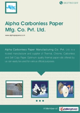 08377801309
A Member of
Alpha Carbonless Paper
Mfg. Co. Pvt. Ltd.
www.alphapapers.co.in
Thermal Paper Thermal Sensitive Paper Thermal Paper Jumbo Roll ATM Thermal Paper
Roll Printed Thermal Paper Roll Plain POS Rolls Self Adhesive Thermal Label Paper Chrome
Paper Reel Form Reel and Roll Form Paper Sheet and Ream Form Paper Carbonless
Paper Thermal Paper Thermal Sensitive Paper Thermal Paper Jumbo Roll ATM Thermal Paper
Roll Printed Thermal Paper Roll Plain POS Rolls Self Adhesive Thermal Label Paper Chrome
Paper Reel Form Reel and Roll Form Paper Sheet and Ream Form Paper Carbonless
Paper Thermal Paper Thermal Sensitive Paper Thermal Paper Jumbo Roll ATM Thermal Paper
Roll Printed Thermal Paper Roll Plain POS Rolls Self Adhesive Thermal Label Paper Chrome
Paper Reel Form Reel and Roll Form Paper Sheet and Ream Form Paper Carbonless
Paper Thermal Paper Thermal Sensitive Paper Thermal Paper Jumbo Roll ATM Thermal Paper
Roll Printed Thermal Paper Roll Plain POS Rolls Self Adhesive Thermal Label Paper Chrome
Paper Reel Form Reel and Roll Form Paper Sheet and Ream Form Paper Carbonless
Paper Thermal Paper Thermal Sensitive Paper Thermal Paper Jumbo Roll ATM Thermal Paper
Roll Printed Thermal Paper Roll Plain POS Rolls Self Adhesive Thermal Label Paper Chrome
Paper Reel Form Reel and Roll Form Paper Sheet and Ream Form Paper Carbonless
Paper Thermal Paper Thermal Sensitive Paper Thermal Paper Jumbo Roll ATM Thermal Paper
Roll Printed Thermal Paper Roll Plain POS Rolls Self Adhesive Thermal Label Paper Chrome
Paper Reel Form Reel and Roll Form Paper Sheet and Ream Form Paper Carbonless
Paper Thermal Paper Thermal Sensitive Paper Thermal Paper Jumbo Roll ATM Thermal Paper
Alpha Carbonless Paper Manufacturing Co. Pvt. Ltd. is a
trusted manufacturer and supplier of Thermal, Chrome, Carbonless
and Self Copy Paper. Optimum quality thermal paper rolls offered by
us can easily be used for various official purposes.
 