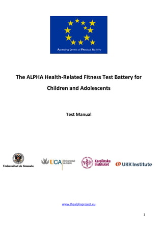 1 
 
 
 
The ALPHA Health‐Related Fitness Test Battery for  
Children and Adolescents 
 
 
Test Manual 
 
 
 
 
 
 
 
 
 
www.thealphaproject.eu  
 