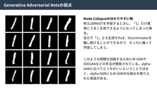 Generative Adversarial Netsの弱点
Mode Collapseの分かりやすい例
例えばMNISTを学習するときに、「1」だけ異
常にうまく⽣成できるようになってしまった場
合。
全⼒で「1」さえ⽣成すれば、Discriminatorを
騙し続けることができるので、そっちに偏って
学習してしまう。
このような問題を回避するためにW-GANや
VEEGANなどの⼿法が開発されている。alpha-
GANと⽐べてどっちがいいということではな
く、alpha-GANにもW-GANの仕組みを取り⼊
れた実装がある。
 